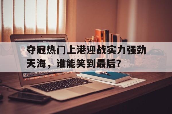 关于夺冠热门上港迎战实力强劲天海,谁能笑到最后?的信息