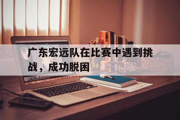 广东宏远队在比赛中遇到挑战，成功脱困