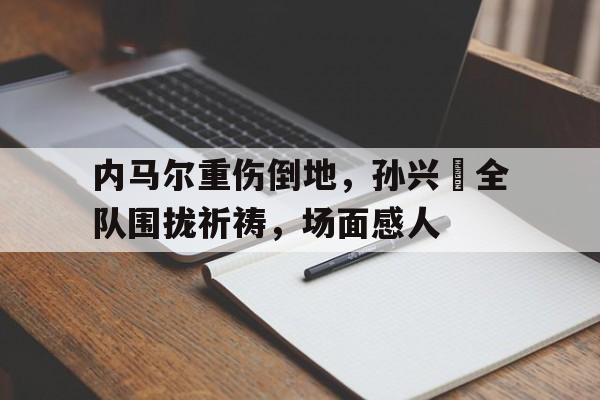 内马尔重伤倒地，孙兴慜全队围拢祈祷，场面感人内马尔为什么会被针对