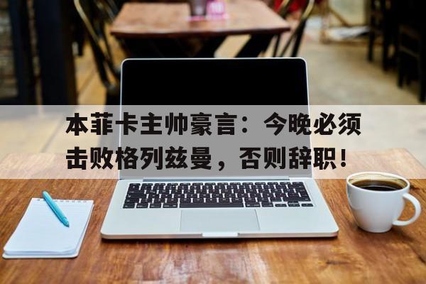 本菲卡主帅豪言:今晚必须击败格列兹曼,否则辞职!