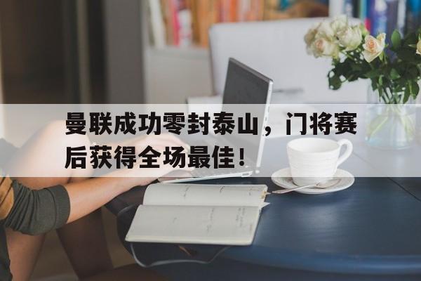 曼联成功零封泰山，门将赛后获得全场最佳！曼联成功零封泰山,门将赛后获得全场最佳球员